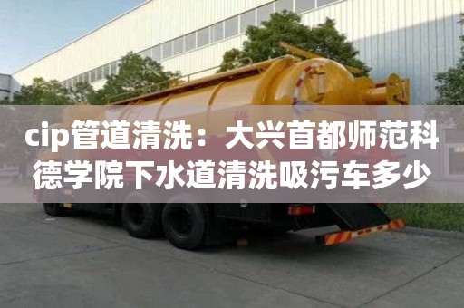 cip管道清洗：大興首都師范科德學(xué)院下水道清洗吸污車多少錢