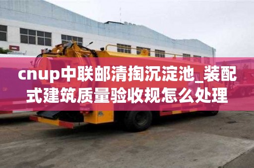 cnup中聯(lián)郵清掏沉淀池_裝配式建筑質(zhì)量驗收規(guī)怎么處理