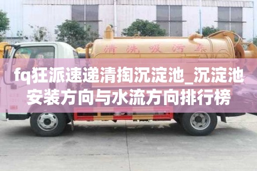 fq狂派速遞清掏沉淀池_沉淀池安裝方向與水流方向排行榜