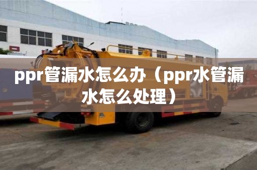 ppr管漏水怎么辦（ppr水管漏水怎么處理）