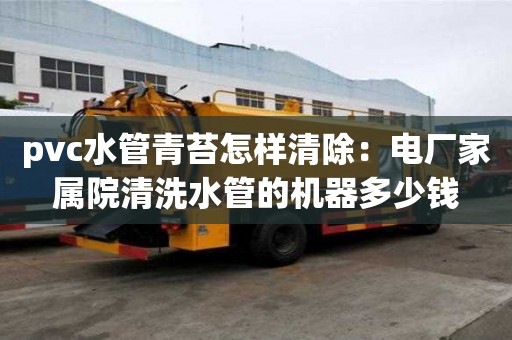 pvc水管青苔怎樣清除：電廠家屬院清洗水管的機器多少錢