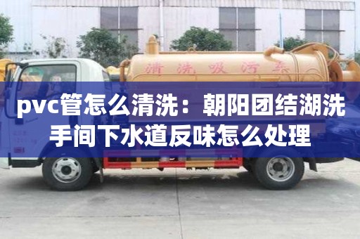 pvc管怎么清洗：朝陽團結湖洗手間下水道反味怎么處理