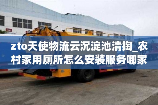 zto天使物流云沉淀池清掏_農村家用廁所怎么安裝服務哪家公司好