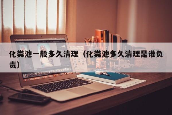 化糞池一般多久清理（化糞池多久清理是誰負責）