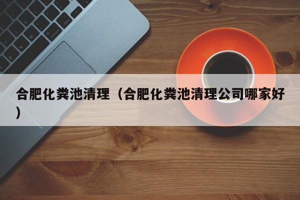 合肥化糞池清理（合肥化糞池清理公司哪家好）