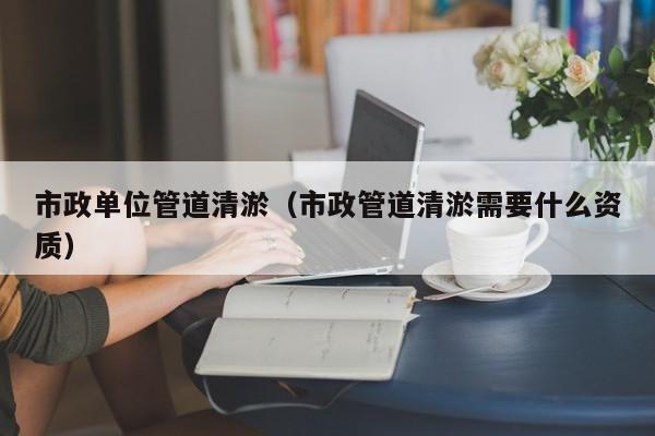 市政單位管道清淤（市政管道清淤需要什么資質(zhì)）