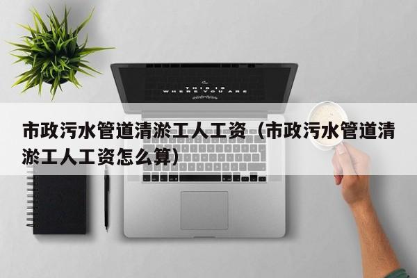 市政污水管道清淤工人工資（市政污水管道清淤工人工資怎么算）