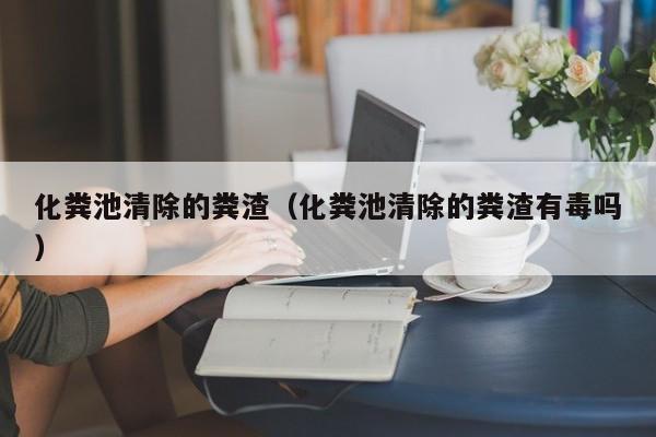化糞池清除的糞渣（化糞池清除的糞渣有毒嗎）