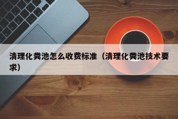 清理化糞池怎么收費標準（清理化糞池技術要求）