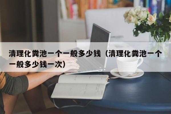 清理化糞池一個一般多少錢（清理化糞池一個一般多少錢一次）