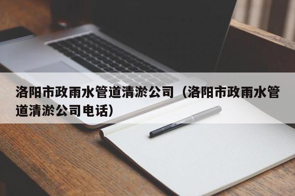 洛陽市政雨水管道清淤公司（洛陽市政雨水管道清淤公司電話）