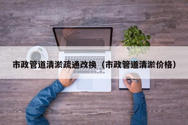 市政管道清淤疏通改換（市政管道清淤價(jià)格）