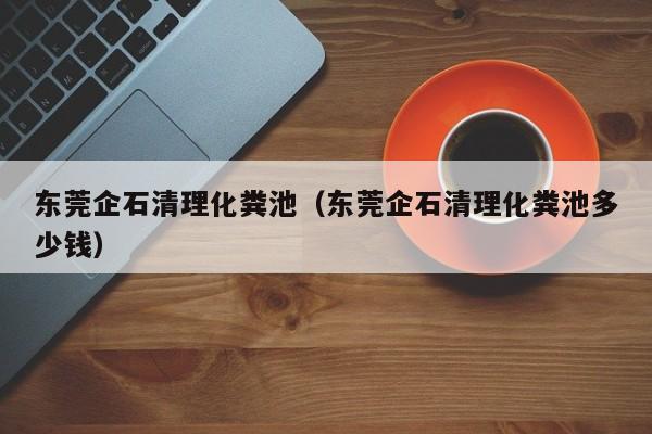 東莞企石清理化糞池（東莞企石清理化糞池多少錢）