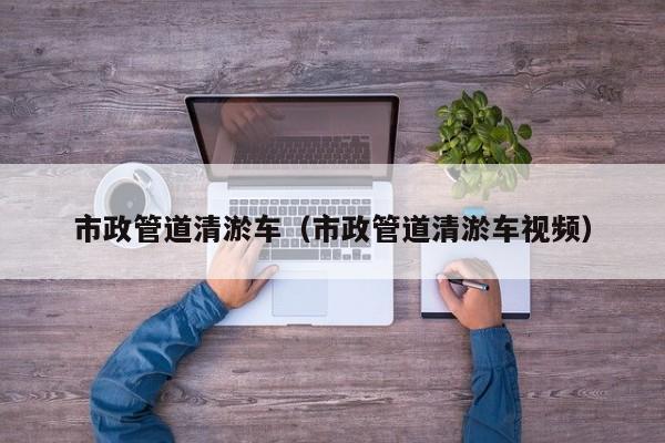 市政管道清淤車(chē)（市政管道清淤車(chē)視頻）