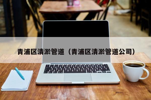 青浦區清淤管道（青浦區清淤管道公司）