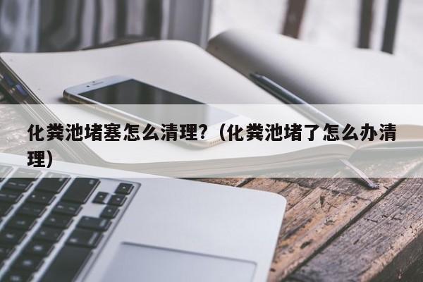 化糞池堵塞怎么清理?（化糞池堵了怎么辦清理）