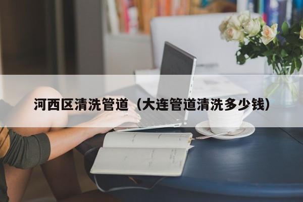 河西區清洗管道（大連管道清洗多少錢）