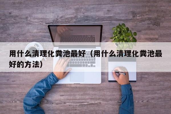 用什么清理化糞池最好（用什么清理化糞池最好的方法）