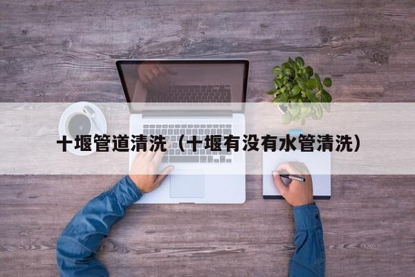 十堰管道清洗（十堰有沒(méi)有水管清洗）