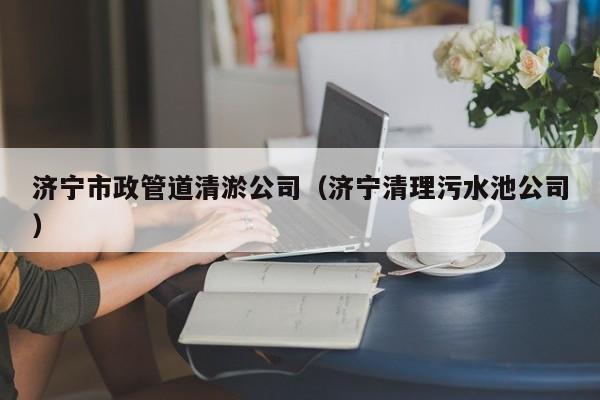 濟寧市政管道清淤公司（濟寧清理污水池公司）
