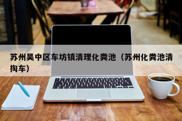 蘇州吳中區車坊鎮清理化糞池（蘇州化糞池清掏車）