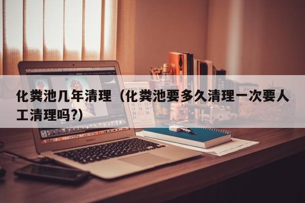 化糞池幾年清理（化糞池要多久清理一次要人工清理嗎?）
