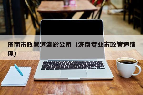 濟(jì)南市政管道清淤公司（濟(jì)南專(zhuān)業(yè)市政管道清理）