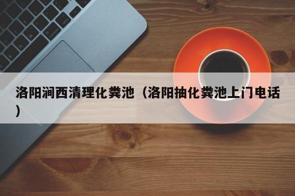 洛陽澗西清理化糞池（洛陽抽化糞池上門電話）