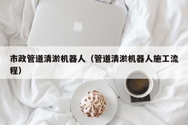 市政管道清淤機器人（管道清淤機器人施工流程）