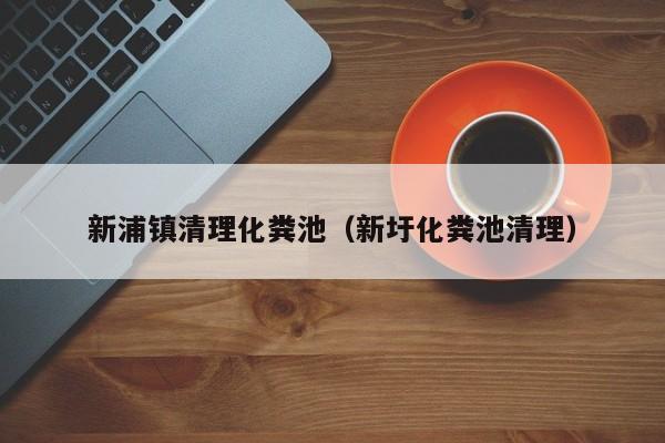 新浦鎮(zhèn)清理化糞池（新圩化糞池清理）