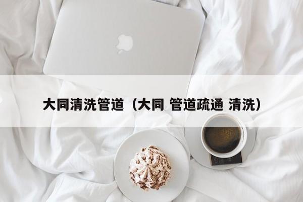 大同清洗管道（大同 管道疏通 清洗）