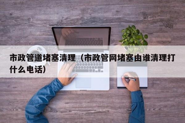 市政管道堵塞清理（市政管網(wǎng)堵塞由誰清理打什么電話）