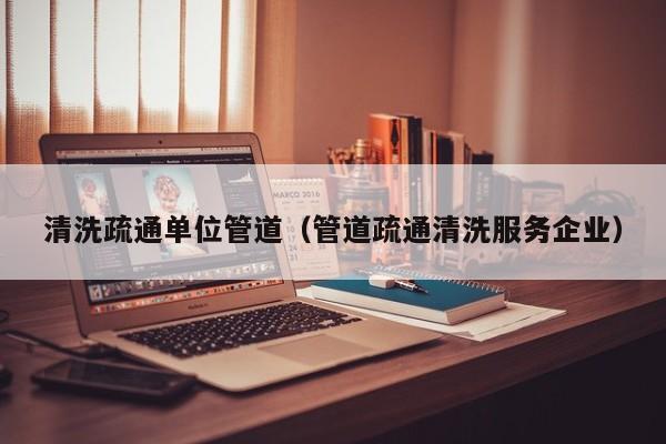 清洗疏通單位管道（管道疏通清洗服務企業）