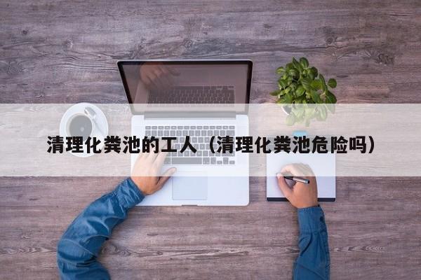 清理化糞池的工人（清理化糞池危險嗎）