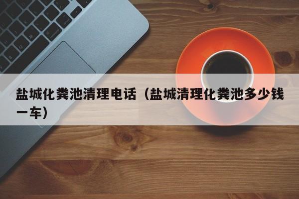 鹽城化糞池清理電話（鹽城清理化糞池多少錢一車）