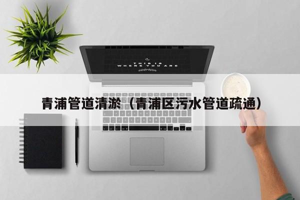 青浦管道清淤（青浦區(qū)污水管道疏通）