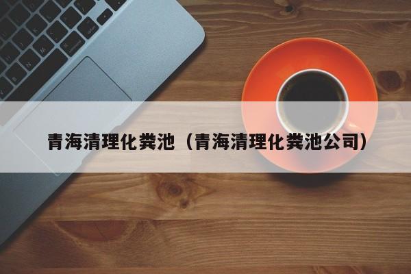 青海清理化糞池（青海清理化糞池公司）