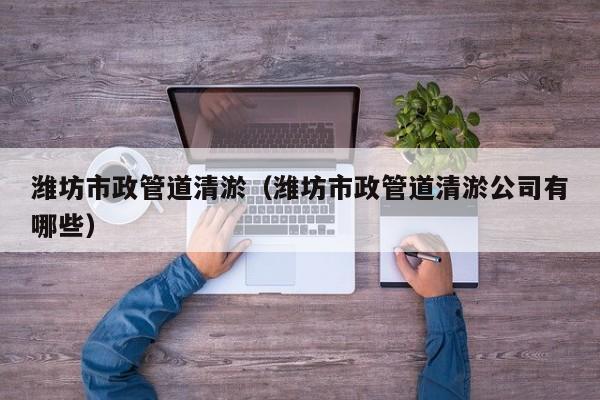 濰坊市政管道清淤（濰坊市政管道清淤公司有哪些）
