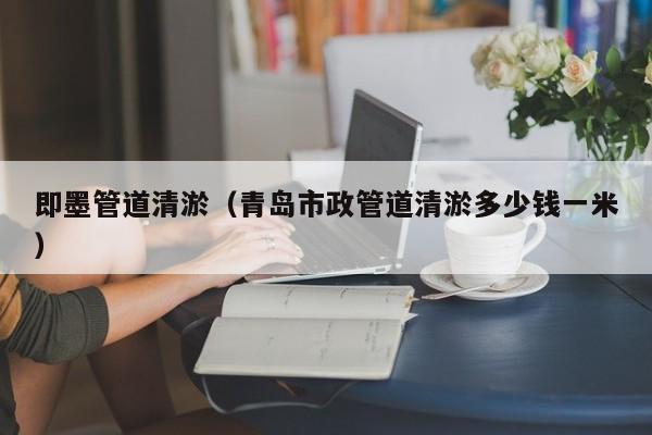 即墨管道清淤（青島市政管道清淤多少錢一米）