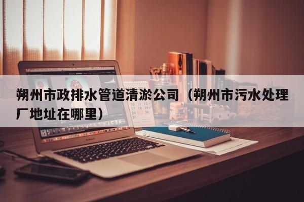 朔州市政排水管道清淤公司（朔州市污水處理廠地址在哪里）