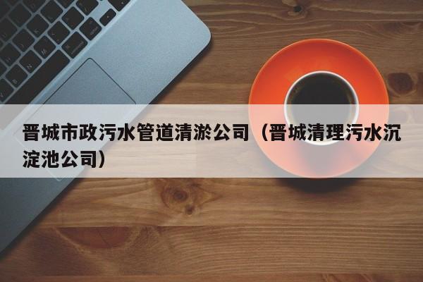 晉城市政污水管道清淤公司（晉城清理污水沉淀池公司）