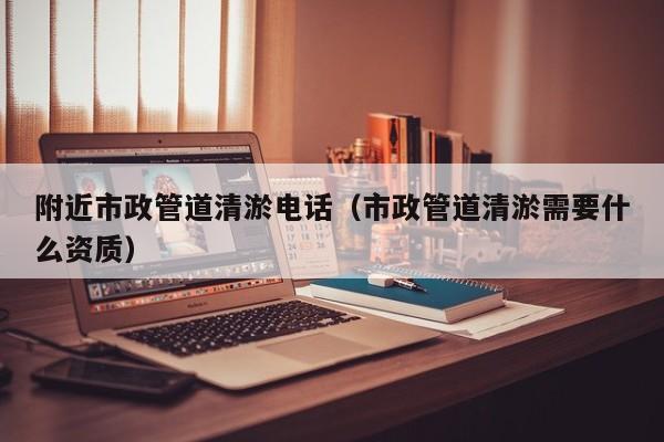 附近市政管道清淤電話（市政管道清淤需要什么資質）