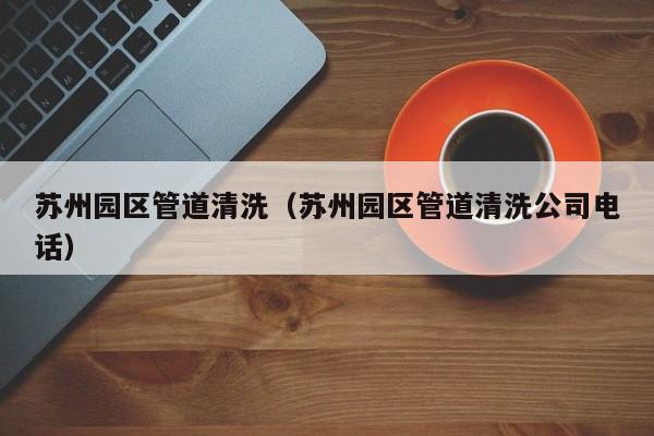 蘇州園區管道清洗（蘇州園區管道清洗公司電話）