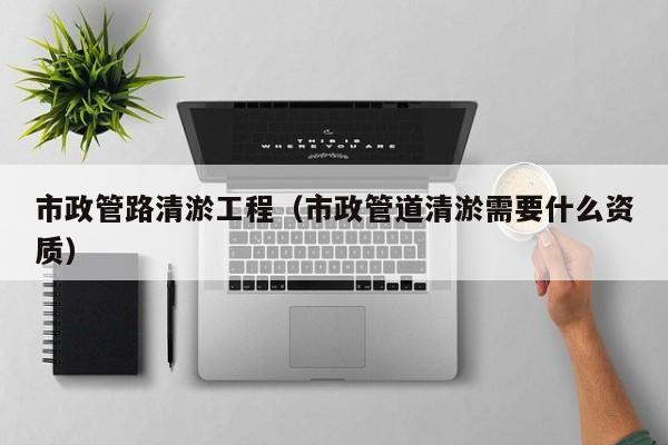 市政管路清淤工程（市政管道清淤需要什么資質）