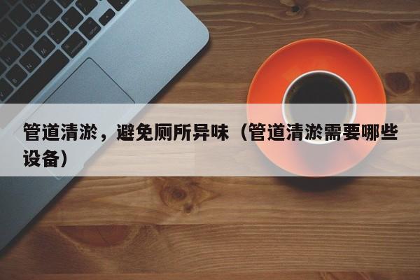 管道清淤，避免廁所異味（管道清淤需要哪些設(shè)備）