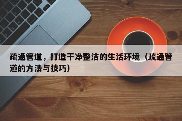 疏通管道，打造干凈整潔的生活環境（疏通管道的方法與技巧）