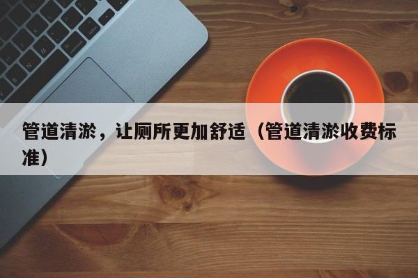 管道清淤，讓廁所更加舒適（管道清淤收費(fèi)標(biāo)準(zhǔn)）