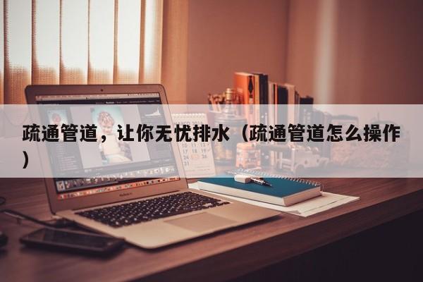 疏通管道，讓你無憂排水（疏通管道怎么操作）